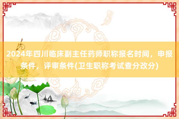 2024年四川临床副主任药师职称报名时间，申报条件，评审条件(卫生职称考试查分改分)