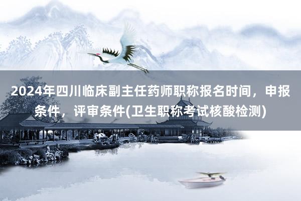 2024年四川临床副主任药师职称报名时间，申报条件，评审条件(卫生职称考试核酸检测)