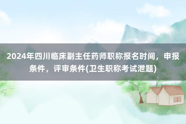 2024年四川临床副主任药师职称报名时间，申报条件，评审条件(卫生职称考试泄题)