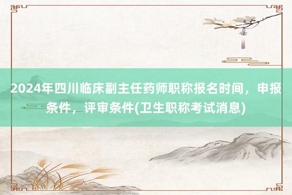 2024年四川临床副主任药师职称报名时间，申报条件，评审条件(卫生职称考试消息)