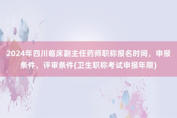 2024年四川临床副主任药师职称报名时间，申报条件，评审条件(卫生职称考试申报年限)