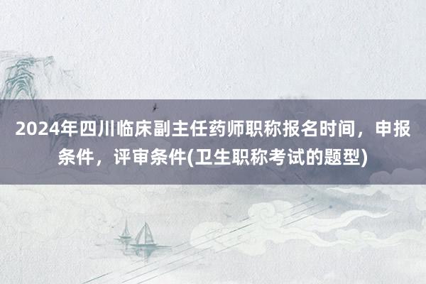2024年四川临床副主任药师职称报名时间，申报条件，评审条件(卫生职称考试的题型)