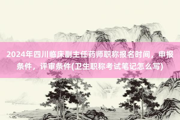 2024年四川临床副主任药师职称报名时间，申报条件，评审条件(卫生职称考试笔记怎么写)