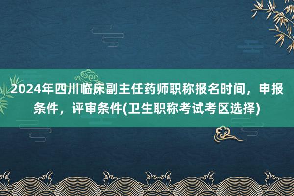 2024年四川临床副主任药师职称报名时间，申报条件，评审条件(卫生职称考试考区选择)