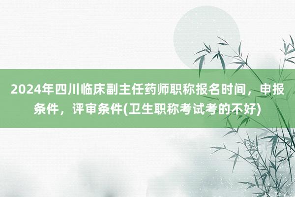 2024年四川临床副主任药师职称报名时间，申报条件，评审条件(卫生职称考试考的不好)