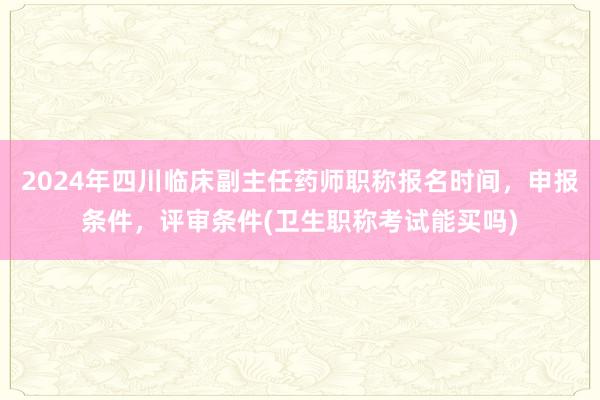 2024年四川临床副主任药师职称报名时间，申报条件，评审条件(卫生职称考试能买吗)