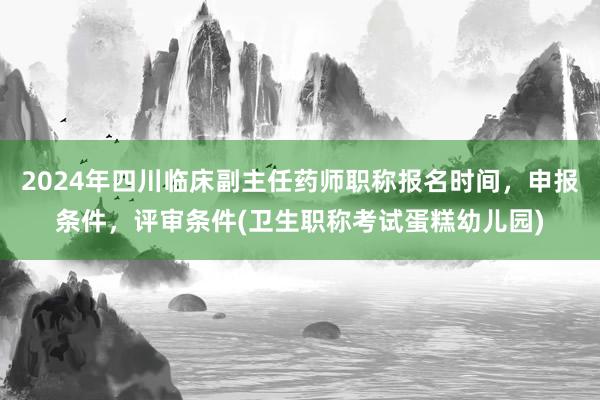 2024年四川临床副主任药师职称报名时间，申报条件，评审条件(卫生职称考试蛋糕幼儿园)
