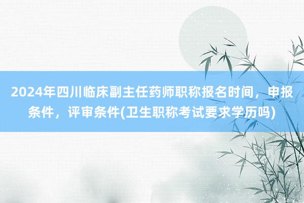2024年四川临床副主任药师职称报名时间，申报条件，评审条件(卫生职称考试要求学历吗)