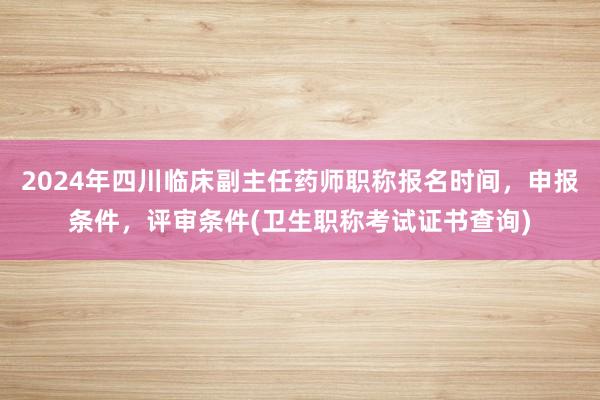 2024年四川临床副主任药师职称报名时间，申报条件，评审条件(卫生职称考试证书查询)