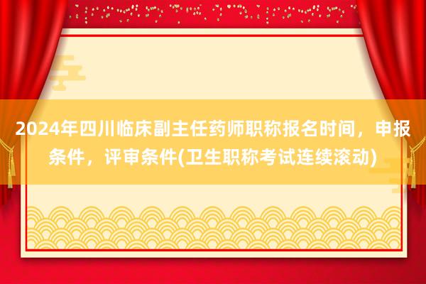 2024年四川临床副主任药师职称报名时间，申报条件，评审条件(卫生职称考试连续滚动)