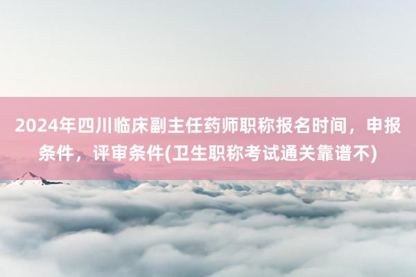 2024年四川临床副主任药师职称报名时间，申报条件，评审条件(卫生职称考试通关靠谱不)