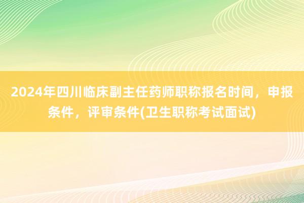 2024年四川临床副主任药师职称报名时间，申报条件，评审条件(卫生职称考试面试)