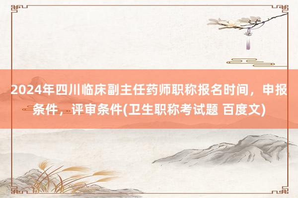 2024年四川临床副主任药师职称报名时间，申报条件，评审条件(卫生职称考试题 百度文)