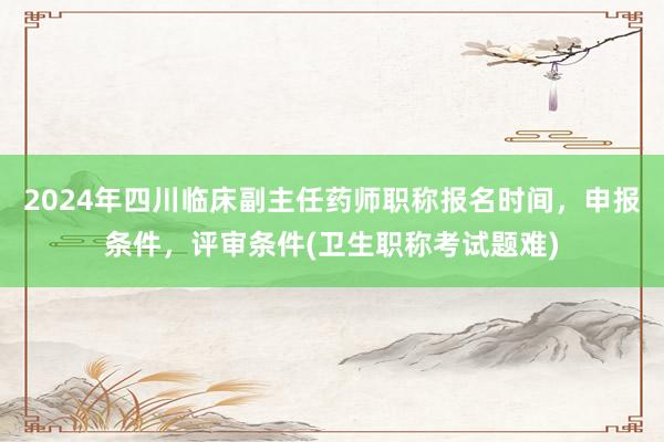 2024年四川临床副主任药师职称报名时间，申报条件，评审条件(卫生职称考试题难)