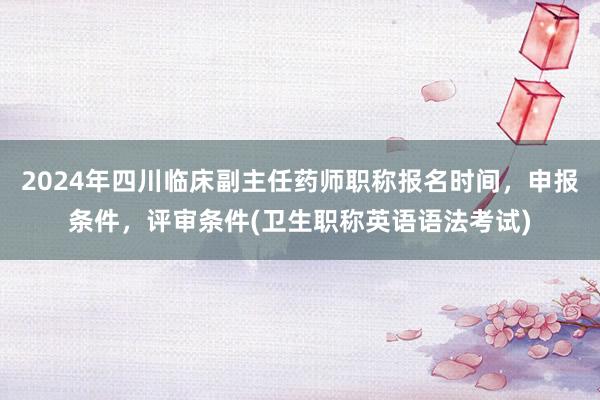 2024年四川临床副主任药师职称报名时间，申报条件，评审条件(卫生职称英语语法考试)