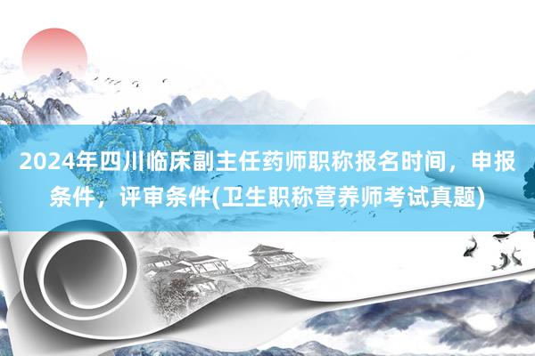 2024年四川临床副主任药师职称报名时间，申报条件，评审条件(卫生职称营养师考试真题)