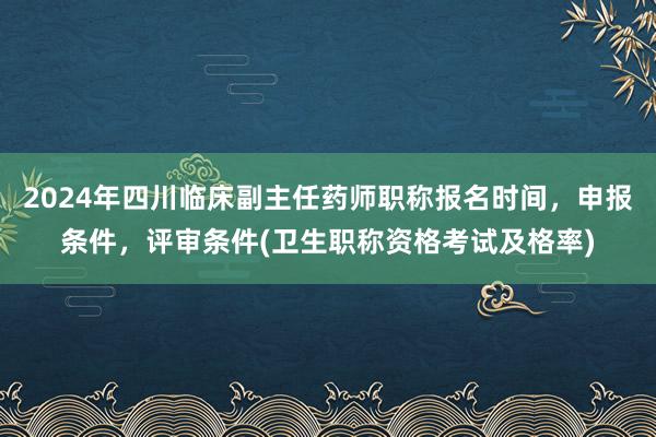 2024年四川临床副主任药师职称报名时间，申报条件，评审条件(卫生职称资格考试及格率)