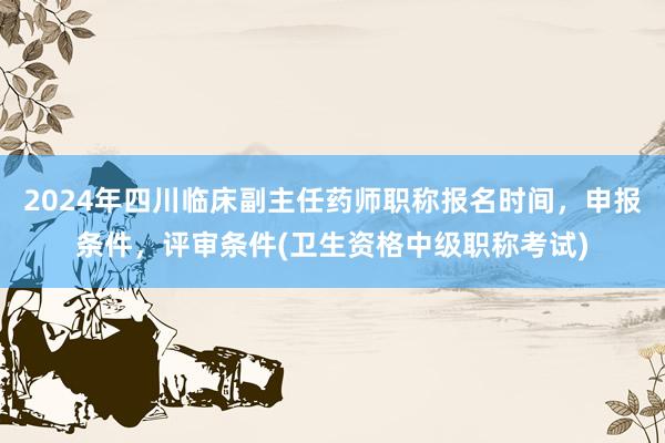 2024年四川临床副主任药师职称报名时间，申报条件，评审条件(卫生资格中级职称考试)