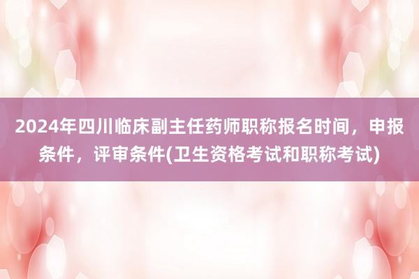 2024年四川临床副主任药师职称报名时间，申报条件，评审条件(卫生资格考试和职称考试)