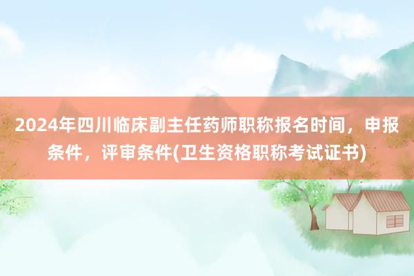 2024年四川临床副主任药师职称报名时间，申报条件，评审条件(卫生资格职称考试证书)