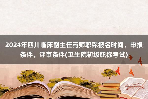 2024年四川临床副主任药师职称报名时间，申报条件，评审条件(卫生院初级职称考试)