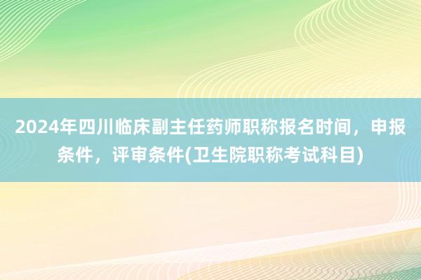 2024年四川临床副主任药师职称报名时间，申报条件，评审条件(卫生院职称考试科目)