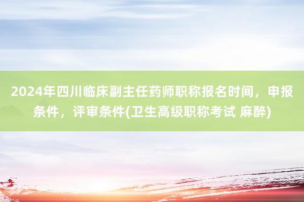 2024年四川临床副主任药师职称报名时间，申报条件，评审条件(卫生高级职称考试 麻醉)