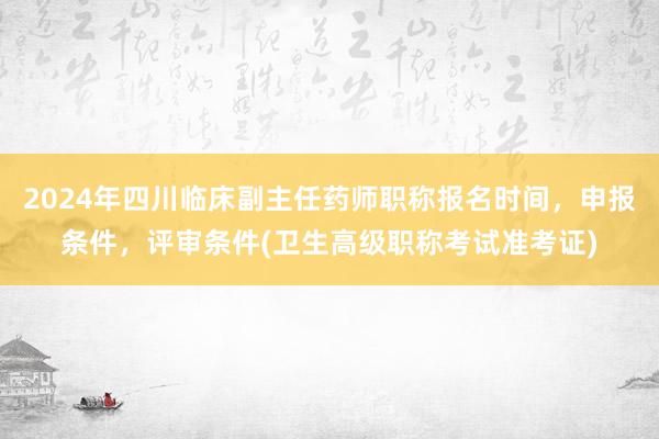 2024年四川临床副主任药师职称报名时间，申报条件，评审条件(卫生高级职称考试准考证)