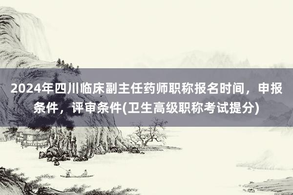 2024年四川临床副主任药师职称报名时间，申报条件，评审条件(卫生高级职称考试提分)