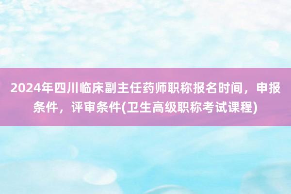 2024年四川临床副主任药师职称报名时间，申报条件，评审条件(卫生高级职称考试课程)