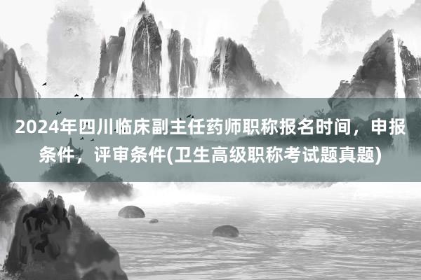 2024年四川临床副主任药师职称报名时间，申报条件，评审条件(卫生高级职称考试题真题)