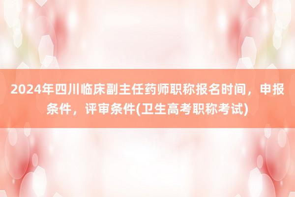 2024年四川临床副主任药师职称报名时间，申报条件，评审条件(卫生高考职称考试)
