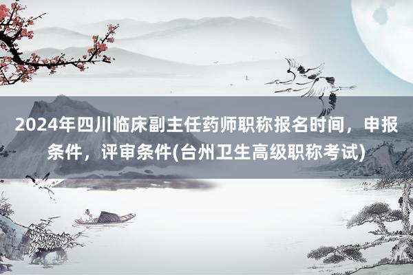 2024年四川临床副主任药师职称报名时间，申报条件，评审条件(台州卫生高级职称考试)