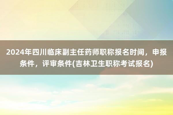 2024年四川临床副主任药师职称报名时间，申报条件，评审条件(吉林卫生职称考试报名)