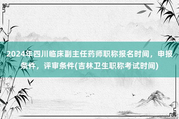2024年四川临床副主任药师职称报名时间，申报条件，评审条件(吉林卫生职称考试时间)