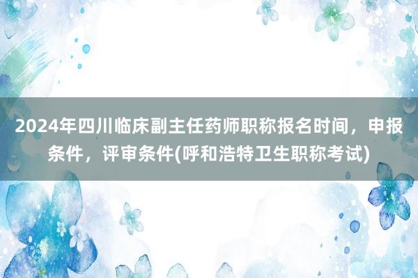 2024年四川临床副主任药师职称报名时间，申报条件，评审条件(呼和浩特卫生职称考试)