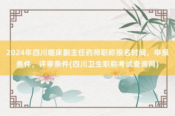 2024年四川临床副主任药师职称报名时间，申报条件，评审条件(四川卫生职称考试查询网)