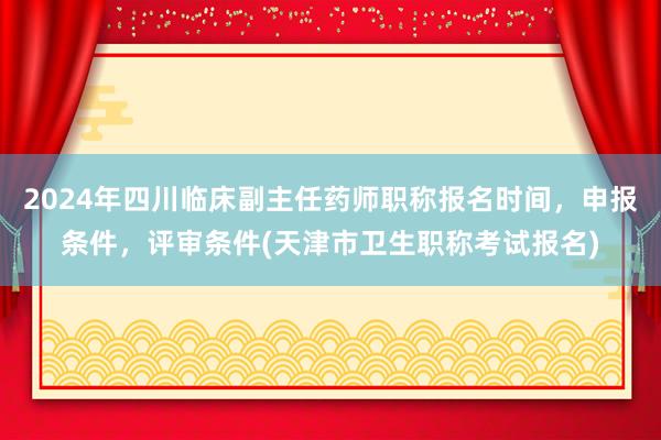 2024年四川临床副主任药师职称报名时间，申报条件，评审条件(天津市卫生职称考试报名)