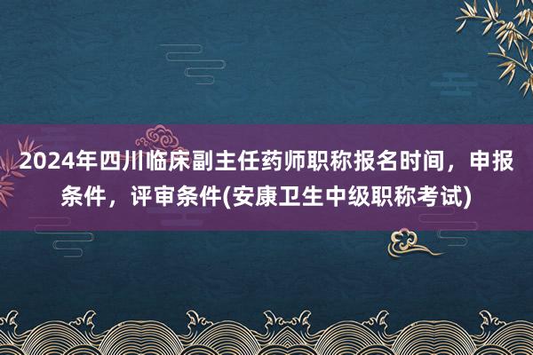 2024年四川临床副主任药师职称报名时间，申报条件，评审条件(安康卫生中级职称考试)