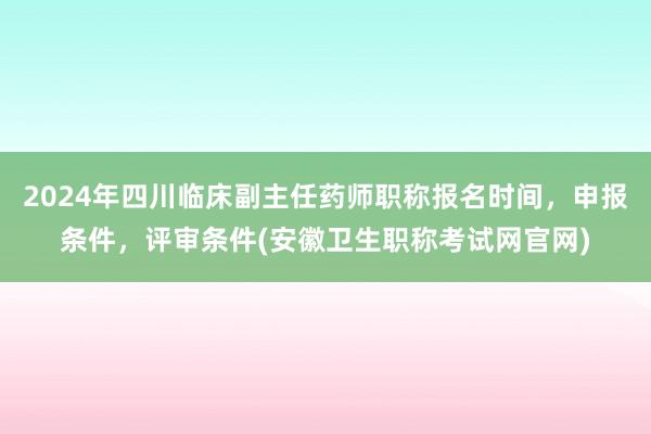 2024年四川临床副主任药师职称报名时间，申报条件，评审条件(安徽卫生职称考试网官网)