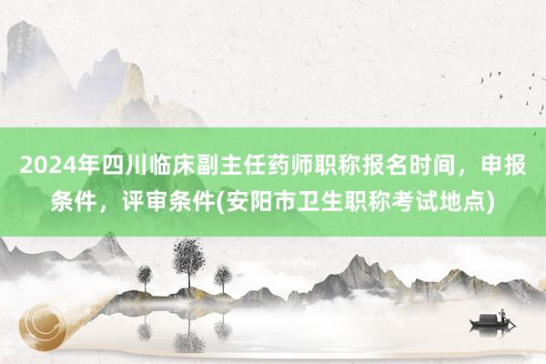 2024年四川临床副主任药师职称报名时间，申报条件，评审条件(安阳市卫生职称考试地点)