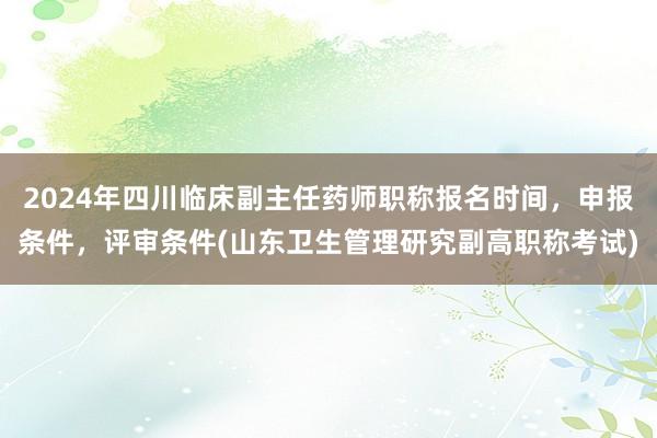 2024年四川临床副主任药师职称报名时间，申报条件，评审条件(山东卫生管理研究副高职称考试)