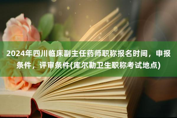 2024年四川临床副主任药师职称报名时间，申报条件，评审条件(库尔勒卫生职称考试地点)
