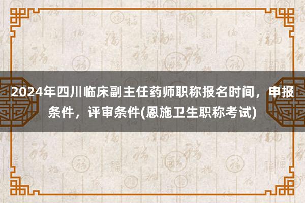 2024年四川临床副主任药师职称报名时间，申报条件，评审条件(恩施卫生职称考试)