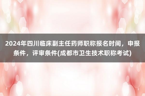 2024年四川临床副主任药师职称报名时间，申报条件，评审条件(成都市卫生技术职称考试)