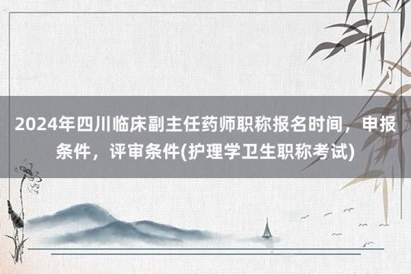 2024年四川临床副主任药师职称报名时间，申报条件，评审条件(护理学卫生职称考试)