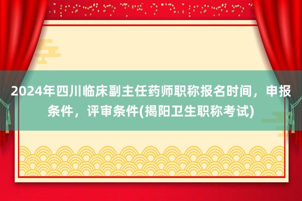 2024年四川临床副主任药师职称报名时间，申报条件，评审条件(揭阳卫生职称考试)