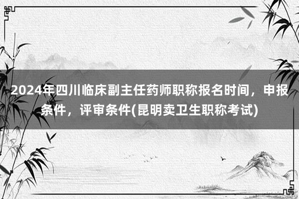 2024年四川临床副主任药师职称报名时间，申报条件，评审条件(昆明卖卫生职称考试)