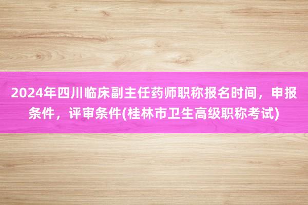 2024年四川临床副主任药师职称报名时间，申报条件，评审条件(桂林市卫生高级职称考试)