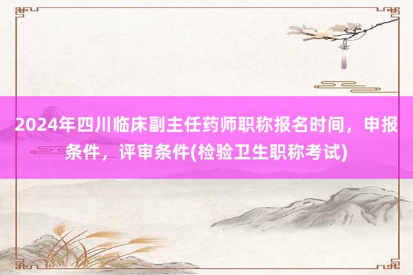 2024年四川临床副主任药师职称报名时间，申报条件，评审条件(检验卫生职称考试)